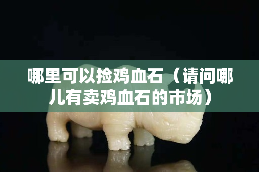 哪里可以捡鸡血石（请问哪儿有卖鸡血石的市场）