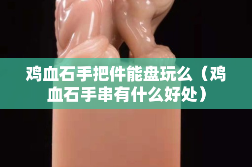 鸡血石手把件能盘玩么（鸡血石手串有什么好处）