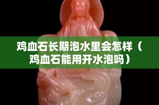 鸡血石长期泡水里会怎样（鸡血石能用开水泡吗）