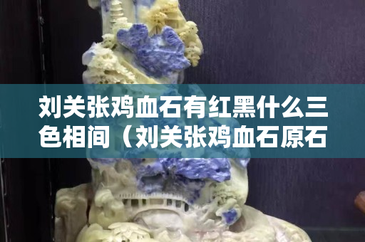 刘关张鸡血石有红黑什么三色相间（刘关张鸡血石原石价格）