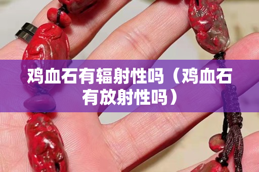鸡血石有辐射性吗（鸡血石有放射性吗）