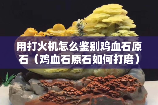 用打火机怎么鉴别鸡血石原石（鸡血石原石如何打磨）