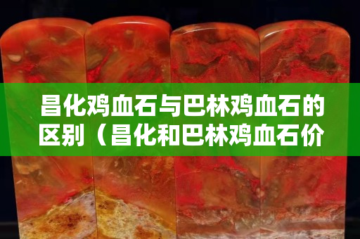 昌化鸡血石与巴林鸡血石的区别（昌化和巴林鸡血石价格相差大吗）