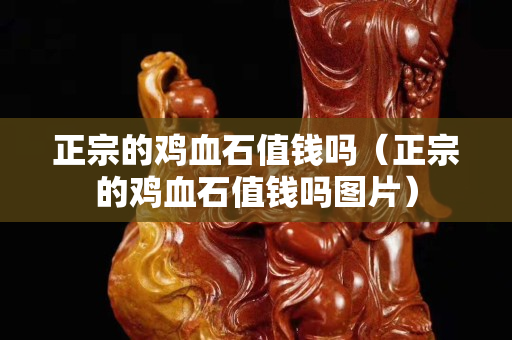 正宗的鸡血石值钱吗（正宗的鸡血石值钱吗图片）