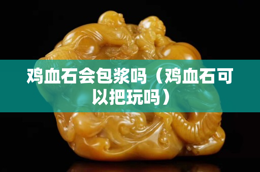 鸡血石会包浆吗（鸡血石可以把玩吗）