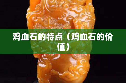 鸡血石的特点（鸡血石的价值）