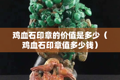 鸡血石印章的价值是多少（鸡血石印章值多少钱）