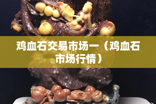 鸡血石交易市场一（鸡血石市场行情）