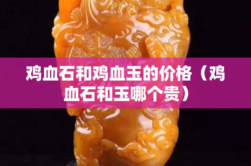 鸡血石和鸡血玉的价格（鸡血石和玉哪个贵）