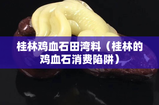 桂林鸡血石田湾料（桂林的鸡血石消费陷阱）