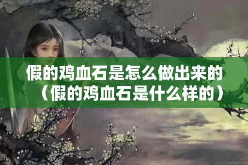 假的鸡血石是怎么做出来的（假的鸡血石是什么样的）