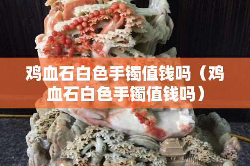 鸡血石白色手镯值钱吗（鸡血石白色手镯值钱吗）