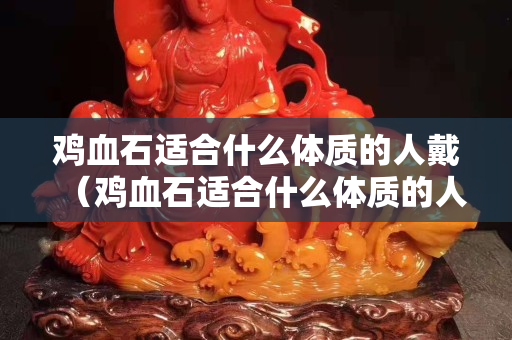 鸡血石适合什么体质的人戴（鸡血石适合什么体质的人戴呢）