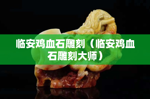 临安鸡血石雕刻（临安鸡血石雕刻大师）