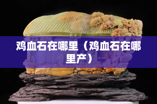 鸡血石在哪里（鸡血石在哪里产）