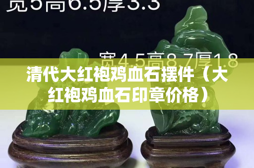 清代大红袍鸡血石摆件（大红袍鸡血石印章价格）