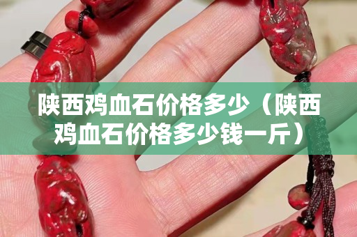 陕西鸡血石价格多少（陕西鸡血石价格多少钱一斤）