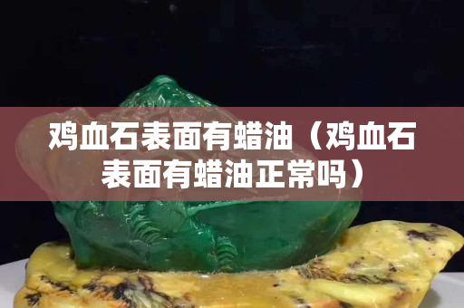 鸡血石表面有蜡油（鸡血石表面有蜡油正常吗）