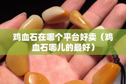 鸡血石在哪个平台好卖（鸡血石哪儿的最好）