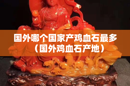 国外哪个国家产鸡血石最多（国外鸡血石产地）