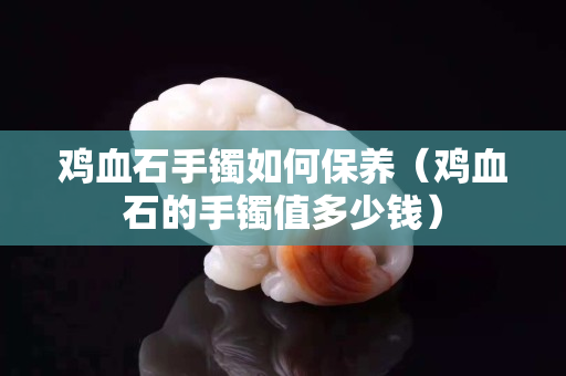 鸡血石手镯如何保养（鸡血石的手镯值多少钱）