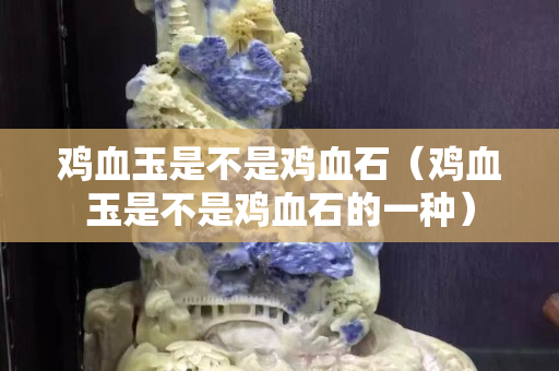 鸡血玉是不是鸡血石（鸡血玉是不是鸡血石的一种）