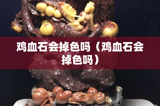 鸡血石会掉色吗（鸡血石会掉色吗）