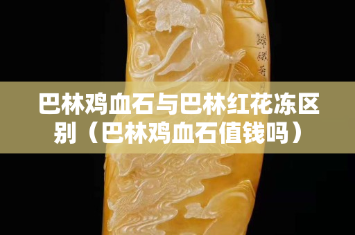 巴林鸡血石与巴林红花冻区别（巴林鸡血石值钱吗）