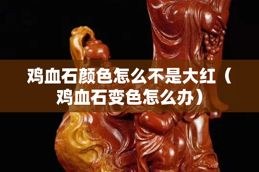 鸡血石颜色怎么不是大红（鸡血石变色怎么办）