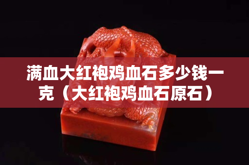 满血大红袍鸡血石多少钱一克（大红袍鸡血石原石）