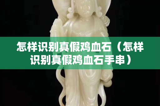 怎样识别真假鸡血石（怎样识别真假鸡血石手串）