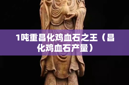 1吨重昌化鸡血石之王（昌化鸡血石产量）