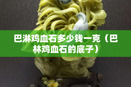 巴淋鸡血石多少钱一克（巴林鸡血石的底子）