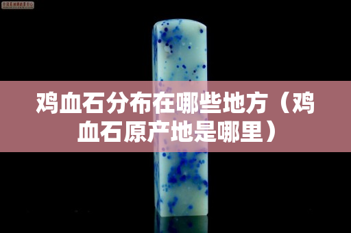 鸡血石分布在哪些地方（鸡血石原产地是哪里）