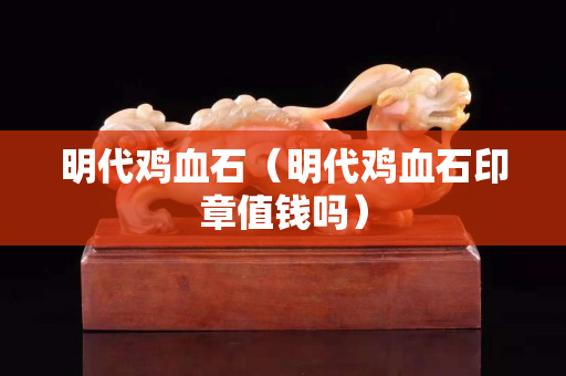 明代鸡血石（明代鸡血石印章值钱吗）