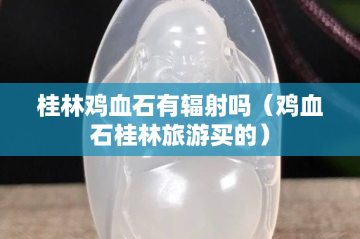 桂林鸡血石有辐射吗（鸡血石桂林旅游买的）