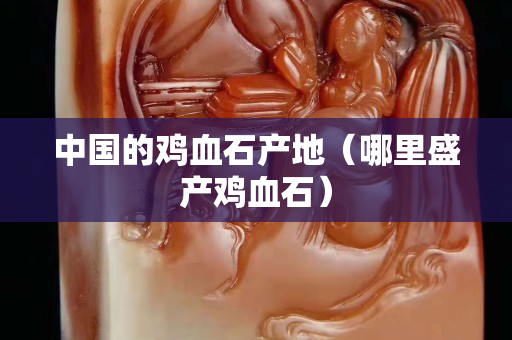 中国的鸡血石产地（哪里盛产鸡血石）