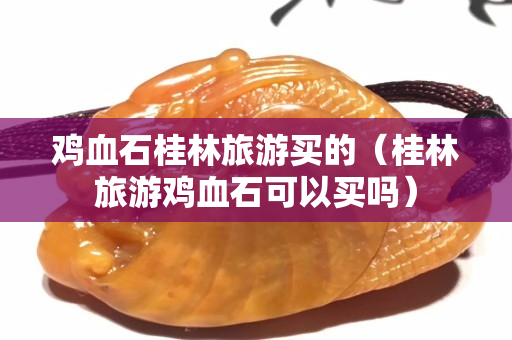 鸡血石桂林旅游买的（桂林旅游鸡血石可以买吗）