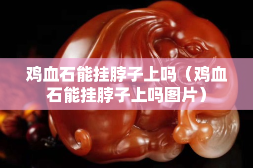 鸡血石能挂脖子上吗（鸡血石能挂脖子上吗图片）