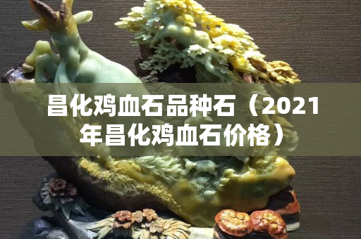 昌化鸡血石品种石（2021年昌化鸡血石价格）