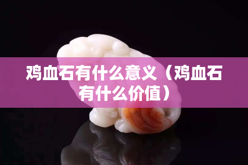 鸡血石有什么意义（鸡血石有什么价值）
