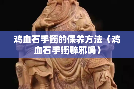 鸡血石手镯的保养方法（鸡血石手镯辟邪吗）