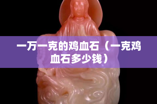 一万一克的鸡血石（一克鸡血石多少钱）