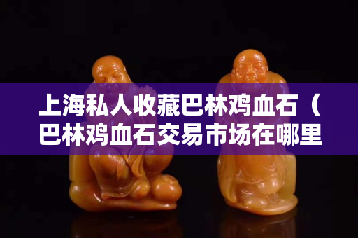 上海私人收藏巴林鸡血石（巴林鸡血石交易市场在哪里）