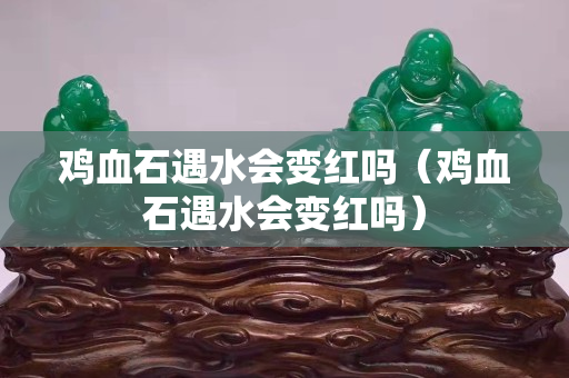 鸡血石遇水会变红吗（鸡血石遇水会变红吗）