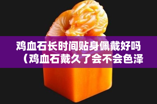 鸡血石长时间贴身佩戴好吗（鸡血石戴久了会不会色泽变得更好？）