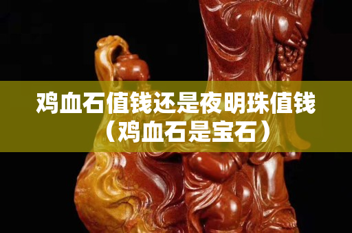 鸡血石值钱还是夜明珠值钱（鸡血石是宝石）