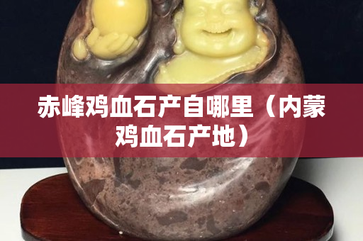赤峰鸡血石产自哪里（内蒙鸡血石产地）