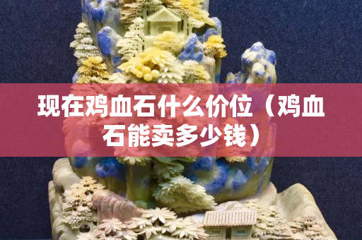 现在鸡血石什么价位（鸡血石能卖多少钱）