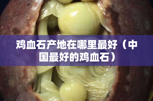 鸡血石产地在哪里最好（中国最好的鸡血石）